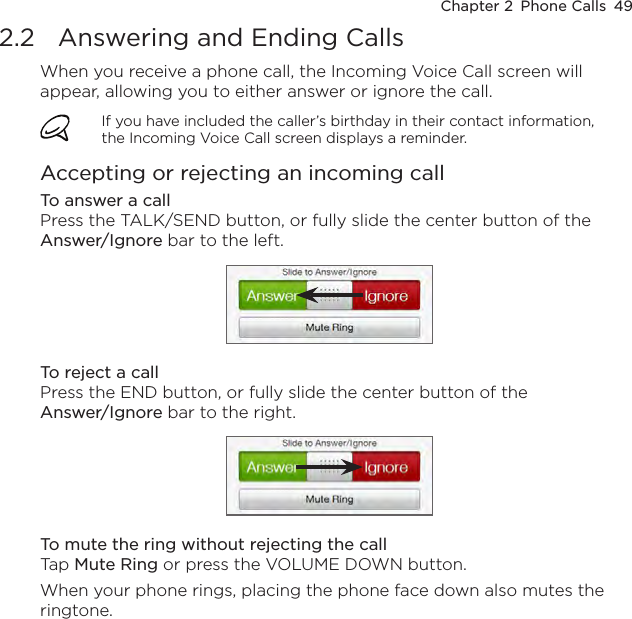 Chapter 2  Phone Calls  492.2  Answering and Ending CallsWhen you receive a phone call, the Incoming Voice Call screen will appear, allowing you to either answer or ignore the call. If you have included the caller’s birthday in their contact information, the Incoming Voice Call screen displays a reminder.Accepting or rejecting an incoming callTo answer a callPress the TALK/SEND button, or fully slide the center button of the Answer/Ignore bar to the left.To reject a callPress the END button, or fully slide the center button of the  Answer/Ignore bar to the right.To mute the ring without rejecting the callTap Mute Ring or press the VOLUME DOWN button.When your phone rings, placing the phone face down also mutes the ringtone.