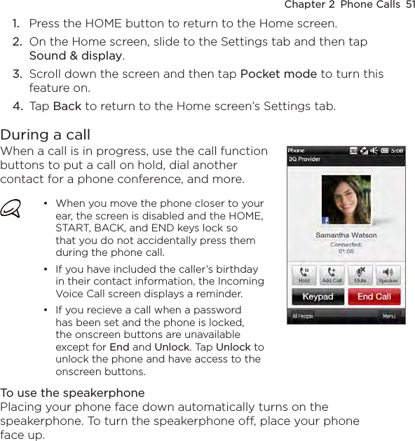 Chapter 2  Phone Calls  51Press the HOME button to return to the Home screen.On the Home screen, slide to the Settings tab and then tap Sound &amp; display.Scroll down the screen and then tap Pocket mode to turn this feature on.Tap Back to return to the Home screen’s Settings tab.During a callWhen a call is in progress, use the call function buttons to put a call on hold, dial another contact for a phone conference, and more.When you move the phone closer to your ear, the screen is disabled and the HOME, START, BACK, and END keys lock so that you do not accidentally press them during the phone call.If you have included the caller’s birthday in their contact information, the Incoming Voice Call screen displays a reminder.If you recieve a call when a password has been set and the phone is locked, the onscreen buttons are unavailable except for End and Unlock. Tap Unlock to unlock the phone and have access to the onscreen buttons. •••To use the speakerphonePlacing your phone face down automatically turns on the speakerphone. To turn the speakerphone off, place your phone face up.1.2.3.4.