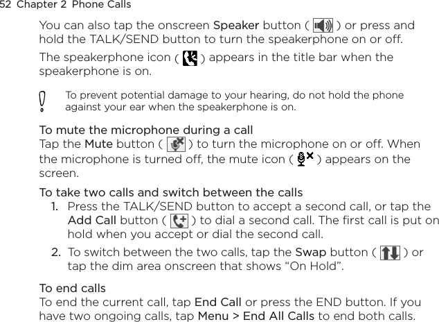 52  Chapter 2  Phone CallsYou can also tap the onscreen Speaker button (   ) or press and hold the TALK/SEND button to turn the speakerphone on or off.The speakerphone icon (   ) appears in the title bar when the speakerphone is on.To prevent potential damage to your hearing, do not hold the phone against your ear when the speakerphone is on.To mute the microphone during a callTap the Mute button (   ) to turn the microphone on or off. When the microphone is turned off, the mute icon (  ) appears on the screen.To take two calls and switch between the callsPress the TALK/SEND button to accept a second call, or tap the Add Call button (   ) to dial a second call. The first call is put on hold when you accept or dial the second call.To switch between the two calls, tap the Swap button (   ) or tap the dim area onscreen that shows “On Hold”.To end callsTo end the current call, tap End Call or press the END button. If you have two ongoing calls, tap Menu &gt; End All Calls to end both calls.1.2.