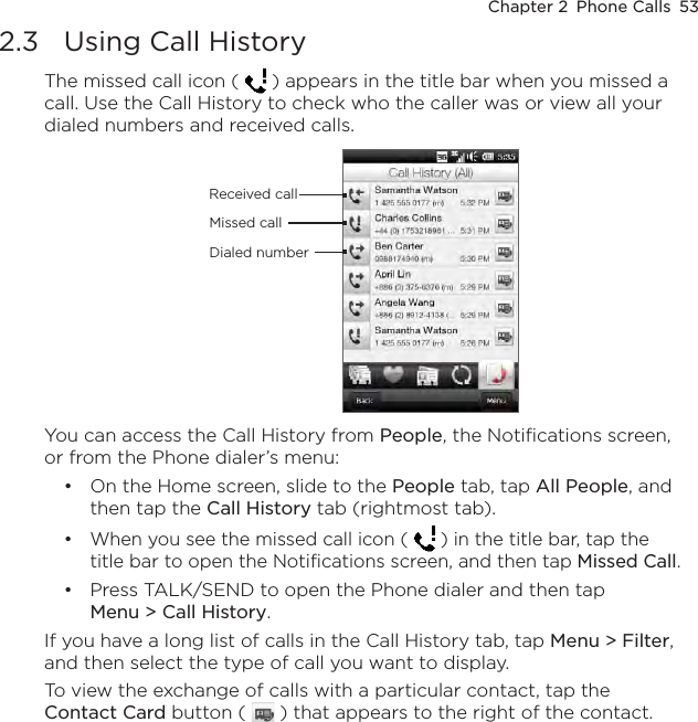 Chapter 2  Phone Calls  532.3  Using Call HistoryThe missed call icon (   ) appears in the title bar when you missed a call. Use the Call History to check who the caller was or view all your dialed numbers and received calls.Received callDialed numberMissed callYou can access the Call History from People, the Notifications screen, or from the Phone dialer’s menu:On the Home screen, slide to the People tab, tap All People, and then tap the Call History tab (rightmost tab).When you see the missed call icon (   ) in the title bar, tap the title bar to open the Notifications screen, and then tap Missed Call.Press TALK/SEND to open the Phone dialer and then tap Menu &gt; Call History.If you have a long list of calls in the Call History tab, tap Menu &gt; Filter, and then select the type of call you want to display.To view the exchange of calls with a particular contact, tap the Contact Card button (   ) that appears to the right of the contact.•••