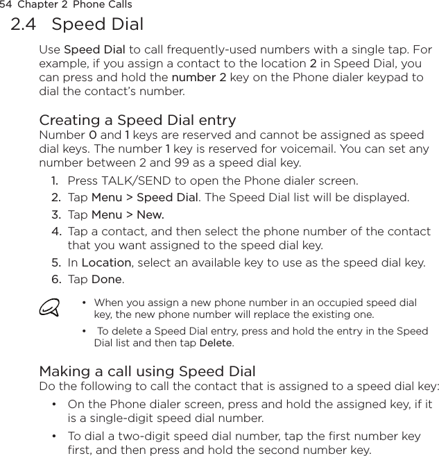 54  Chapter 2  Phone Calls2.4  Speed DialUse Speed Dial to call frequently-used numbers with a single tap. For example, if you assign a contact to the location 2 in Speed Dial, you can press and hold the number 2 key on the Phone dialer keypad to dial the contact’s number. Creating a Speed Dial entryNumber 0 and 1 keys are reserved and cannot be assigned as speed dial keys. The number 1 key is reserved for voicemail. You can set any number between 2 and 99 as a speed dial key.Press TALK/SEND to open the Phone dialer screen.Tap Menu &gt; Speed Dial. The Speed Dial list will be displayed.Tap Menu &gt; New.Tap a contact, and then select the phone number of the contact that you want assigned to the speed dial key.In Location, select an available key to use as the speed dial key.Tap Done.When you assign a new phone number in an occupied speed dial key, the new phone number will replace the existing one. To delete a Speed Dial entry, press and hold the entry in the Speed Dial list and then tap Delete.••Making a call using Speed DialDo the following to call the contact that is assigned to a speed dial key:On the Phone dialer screen, press and hold the assigned key, if it is a single-digit speed dial number.To dial a two-digit speed dial number, tap the first number key first, and then press and hold the second number key.1.2.3.4.5.6.••