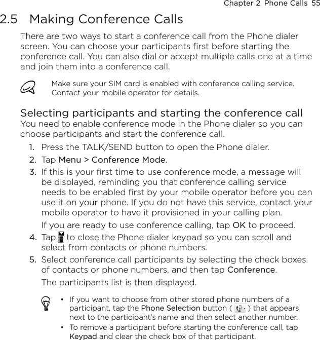 Chapter 2  Phone Calls  552.5  Making Conference CallsThere are two ways to start a conference call from the Phone dialer screen. You can choose your participants first before starting the conference call. You can also dial or accept multiple calls one at a time and join them into a conference call.Make sure your SIM card is enabled with conference calling service. Contact your mobile operator for details.Selecting participants and starting the conference callYou need to enable conference mode in the Phone dialer so you can choose participants and start the conference call.Press the TALK/SEND button to open the Phone dialer.Tap Menu &gt; Conference Mode.If this is your first time to use conference mode, a message will be displayed, reminding you that conference calling service needs to be enabled first by your mobile operator before you can use it on your phone. If you do not have this service, contact your mobile operator to have it provisioned in your calling plan.If you are ready to use conference calling, tap OK to proceed.Tap   to close the Phone dialer keypad so you can scroll and select from contacts or phone numbers.Select conference call participants by selecting the check boxes of contacts or phone numbers, and then tap Conference. The participants list is then displayed.If you want to choose from other stored phone numbers of a participant, tap the Phone Selection button (   ) that appears next to the participant’s name and then select another number.To remove a participant before starting the conference call, tap Keypad and clear the check box of that participant.••1.2.3.4.5.