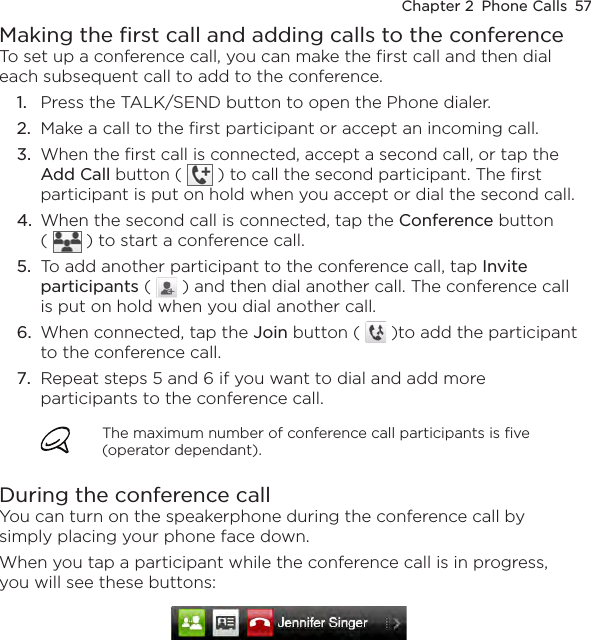 Chapter 2  Phone Calls  57Making the first call and adding calls to the conferenceTo set up a conference call, you can make the first call and then dial each subsequent call to add to the conference.Press the TALK/SEND button to open the Phone dialer.Make a call to the first participant or accept an incoming call.When the first call is connected, accept a second call, or tap the Add Call button (   ) to call the second participant. The first participant is put on hold when you accept or dial the second call.When the second call is connected, tap the Conference button  (   ) to start a conference call.To add another participant to the conference call, tap Invite participants (   ) and then dial another call. The conference call is put on hold when you dial another call.When connected, tap the Join button (   )to add the participant to the conference call.Repeat steps 5 and 6 if you want to dial and add more participants to the conference call. The maximum number of conference call participants is five (operator dependant).During the conference callYou can turn on the speakerphone during the conference call by simply placing your phone face down.When you tap a participant while the conference call is in progress, you will see these buttons: 1.2.3.4.5.6.7.