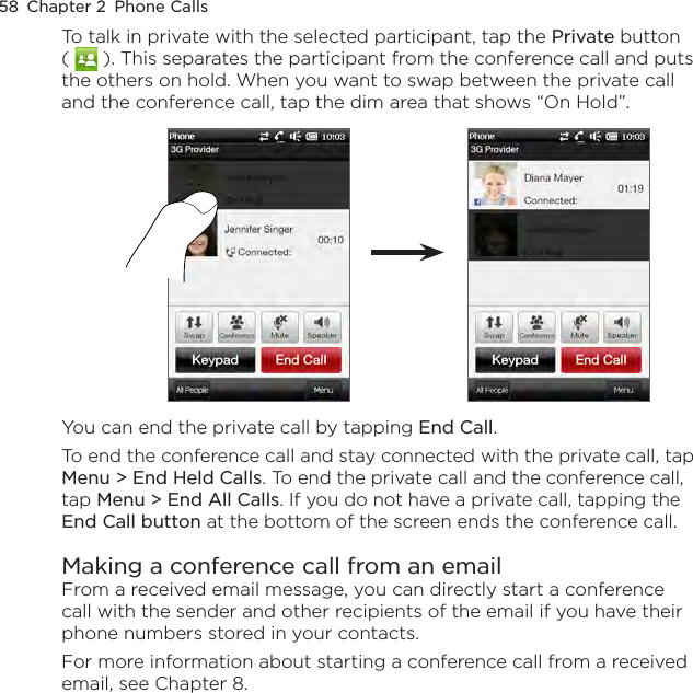 58  Chapter 2  Phone CallsTo talk in private with the selected participant, tap the Private button (   ). This separates the participant from the conference call and puts the others on hold. When you want to swap between the private call and the conference call, tap the dim area that shows “On Hold”. You can end the private call by tapping End Call.To end the conference call and stay connected with the private call, tap Menu &gt; End Held Calls. To end the private call and the conference call, tap Menu &gt; End All Calls. If you do not have a private call, tapping the End Call button at the bottom of the screen ends the conference call.Making a conference call from an emailFrom a received email message, you can directly start a conference call with the sender and other recipients of the email if you have their phone numbers stored in your contacts.For more information about starting a conference call from a received email, see Chapter 8.