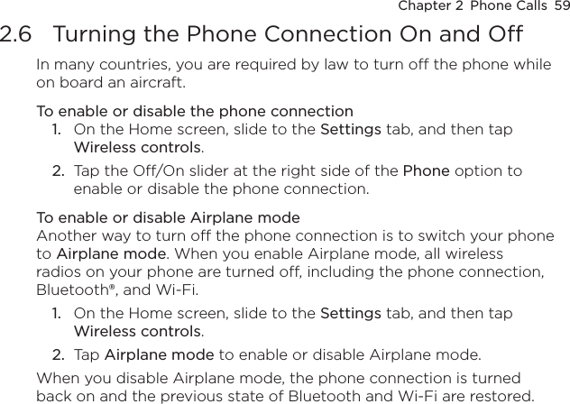 Chapter 2  Phone Calls  592.6  Turning the Phone Connection On and OffIn many countries, you are required by law to turn off the phone while on board an aircraft.To enable or disable the phone connectionOn the Home screen, slide to the Settings tab, and then tap Wireless controls.Tap the Off/On slider at the right side of the Phone option to enable or disable the phone connection.To enable or disable Airplane modeAnother way to turn off the phone connection is to switch your phone to Airplane mode. When you enable Airplane mode, all wireless radios on your phone are turned off, including the phone connection, Bluetooth®, and Wi-Fi.On the Home screen, slide to the Settings tab, and then tap Wireless controls.Tap Airplane mode to enable or disable Airplane mode.When you disable Airplane mode, the phone connection is turned back on and the previous state of Bluetooth and Wi-Fi are restored.1.2.1.2.
