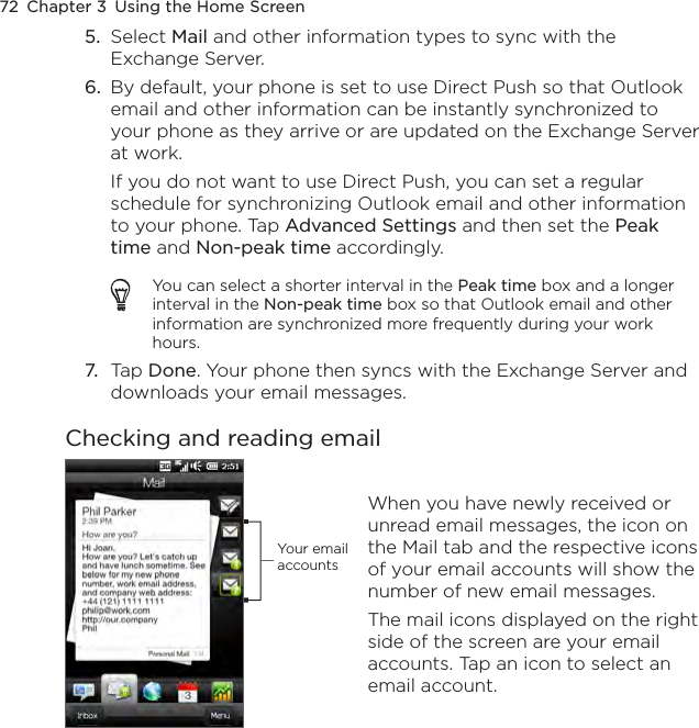 72  Chapter 3  Using the Home Screen5.  Select Mail and other information types to sync with the Exchange Server.6.  By default, your phone is set to use Direct Push so that Outlook email and other information can be instantly synchronized to your phone as they arrive or are updated on the Exchange Server at work. If you do not want to use Direct Push, you can set a regular schedule for synchronizing Outlook email and other information to your phone. Tap Advanced Settings and then set the Peak time and Non-peak time accordingly.You can select a shorter interval in the Peak time box and a longer interval in the Non-peak time box so that Outlook email and other information are synchronized more frequently during your work hours.7.  Tap Done. Your phone then syncs with the Exchange Server and downloads your email messages.Checking and reading emailYour email accounts When you have newly received or unread email messages, the icon on the Mail tab and the respective icons of your email accounts will show the number of new email messages.The mail icons displayed on the right side of the screen are your email accounts. Tap an icon to select an email account.