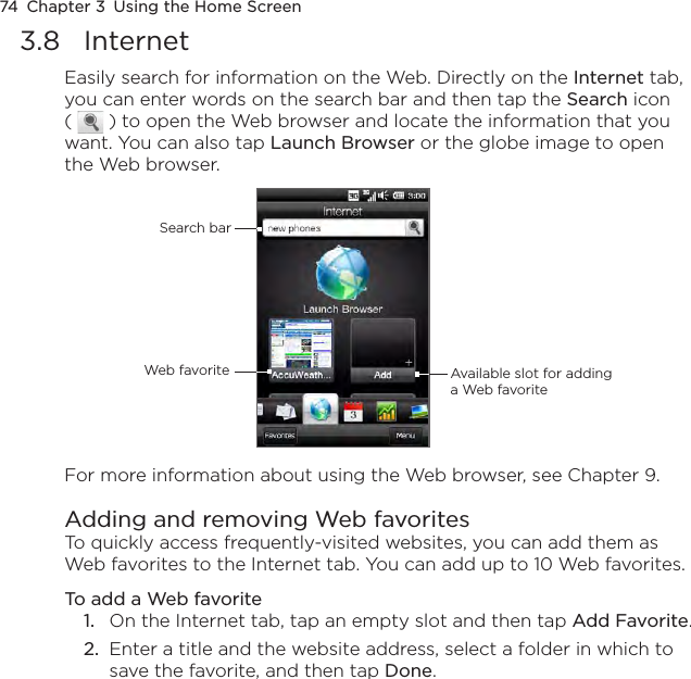 74  Chapter 3  Using the Home Screen3.8  InternetEasily search for information on the Web. Directly on the Internet tab, you can enter words on the search bar and then tap the Search icon (   ) to open the Web browser and locate the information that you want. You can also tap Launch Browser or the globe image to open the Web browser.Search barWeb favorite Available slot for adding a Web favoriteFor more information about using the Web browser, see Chapter 9.Adding and removing Web favorites To quickly access frequently-visited websites, you can add them as Web favorites to the Internet tab. You can add up to 10 Web favorites.To add a Web favorite1.  On the Internet tab, tap an empty slot and then tap Add Favorite.2.  Enter a title and the website address, select a folder in which to save the favorite, and then tap Done.