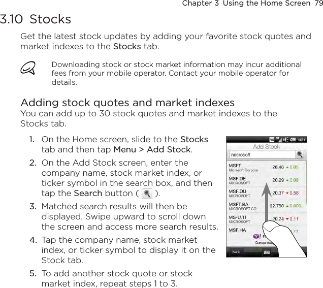 Chapter 3  Using the Home Screen  793.10  StocksGet the latest stock updates by adding your favorite stock quotes and market indexes to the Stocks tab. Downloading stock or stock market information may incur additional fees from your mobile operator. Contact your mobile operator for details.Adding stock quotes and market indexesYou can add up to 30 stock quotes and market indexes to the Stocks tab.1.  On the Home screen, slide to the Stocks tab and then tap Menu &gt; Add Stock.2.  On the Add Stock screen, enter the company name, stock market index, or ticker symbol in the search box, and then tap the Search button (   ).3.  Matched search results will then be displayed. Swipe upward to scroll down the screen and access more search results.4.  Tap the company name, stock market index, or ticker symbol to display it on the Stock tab.5.  To add another stock quote or stock market index, repeat steps 1 to 3.    