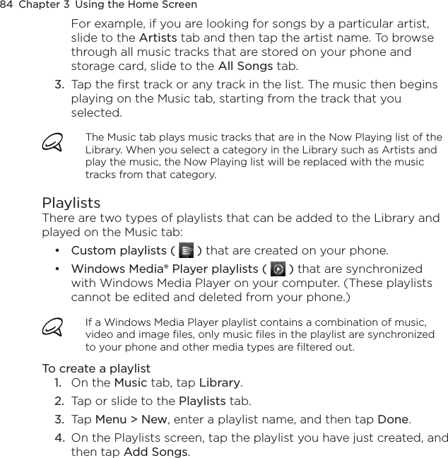 84  Chapter 3  Using the Home ScreenFor example, if you are looking for songs by a particular artist, slide to the Artists tab and then tap the artist name. To browse through all music tracks that are stored on your phone and storage card, slide to the All Songs tab.3.  Tap the first track or any track in the list. The music then begins playing on the Music tab, starting from the track that you selected.The Music tab plays music tracks that are in the Now Playing list of the Library. When you select a category in the Library such as Artists and play the music, the Now Playing list will be replaced with the music tracks from that category.PlaylistsThere are two types of playlists that can be added to the Library and played on the Music tab:Custom playlists (   ) that are created on your phone.Windows Media® Player playlists (   ) that are synchronized with Windows Media Player on your computer. (These playlists cannot be edited and deleted from your phone.)If a Windows Media Player playlist contains a combination of music, video and image files, only music files in the playlist are synchronized to your phone and other media types are filtered out.To create a playlist1.  On the Music tab, tap Library.2.  Tap or slide to the Playlists tab.3.  Tap Menu &gt; New, enter a playlist name, and then tap Done.4.  On the Playlists screen, tap the playlist you have just created, and then tap Add Songs.••