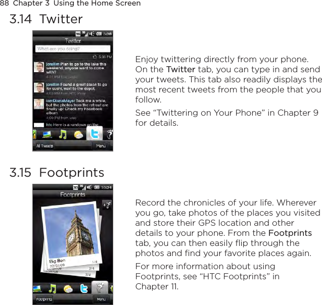 88  Chapter 3  Using the Home Screen3.14  Twitter Enjoy twittering directly from your phone. On the Twitter tab, you can type in and send your tweets. This tab also readily displays the most recent tweets from the people that you follow.See “Twittering on Your Phone” in Chapter 9 for details.3.15  Footprints Record the chronicles of your life. Wherever you go, take photos of the places you visited and store their GPS location and other details to your phone. From the Footprints tab, you can then easily flip through the photos and find your favorite places again.For more information about using Footprints, see “HTC Footprints” in Chapter 11.