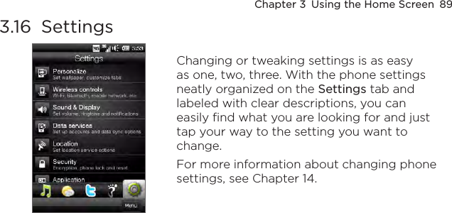 Chapter 3  Using the Home Screen  893.16  Settings Changing or tweaking settings is as easy as one, two, three. With the phone settings neatly organized on the Settings tab and labeled with clear descriptions, you can easily find what you are looking for and just tap your way to the setting you want to change.For more information about changing phone settings, see Chapter 14.