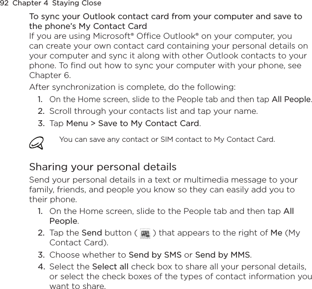 92  Chapter 4  Staying CloseTo sync your Outlook contact card from your computer and save to the phone’s My Contact CardIf you are using Microsoft® Office Outlook® on your computer, you can create your own contact card containing your personal details on your computer and sync it along with other Outlook contacts to your phone. To find out how to sync your computer with your phone, see Chapter 6.After synchronization is complete, do the following:1.  On the Home screen, slide to the People tab and then tap All People.2.  Scroll through your contacts list and tap your name.3.  Tap Menu &gt; Save to My Contact Card.You can save any contact or SIM contact to My Contact Card.Sharing your personal detailsSend your personal details in a text or multimedia message to your family, friends, and people you know so they can easily add you to their phone.1.  On the Home screen, slide to the People tab and then tap All People.2.  Tap the Send button (   ) that appears to the right of Me (My Contact Card).3.  Choose whether to Send by SMS or Send by MMS.4.  Select the Select all check box to share all your personal details, or select the check boxes of the types of contact information you want to share.