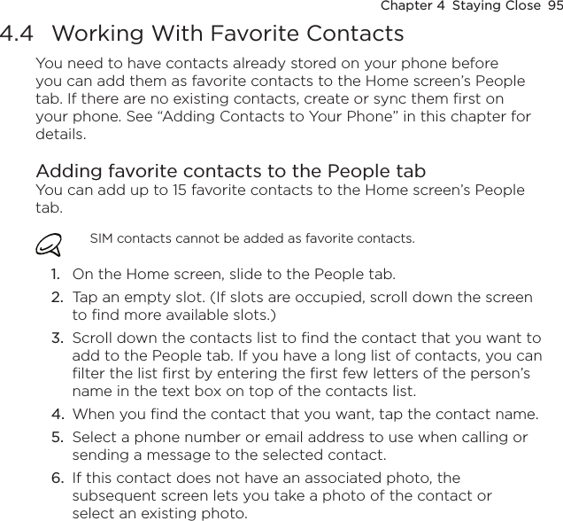 Chapter 4  Staying Close  954.4  Working With Favorite ContactsYou need to have contacts already stored on your phone before you can add them as favorite contacts to the Home screen’s People tab. If there are no existing contacts, create or sync them first on your phone. See “Adding Contacts to Your Phone” in this chapter for details.Adding favorite contacts to the People tabYou can add up to 15 favorite contacts to the Home screen’s People tab.SIM contacts cannot be added as favorite contacts.1.  On the Home screen, slide to the People tab.2.  Tap an empty slot. (If slots are occupied, scroll down the screen to find more available slots.)3.  Scroll down the contacts list to find the contact that you want to add to the People tab. If you have a long list of contacts, you can filter the list first by entering the first few letters of the person’s name in the text box on top of the contacts list.4.  When you find the contact that you want, tap the contact name.5.  Select a phone number or email address to use when calling or sending a message to the selected contact.6.  If this contact does not have an associated photo, the subsequent screen lets you take a photo of the contact or select an existing photo.