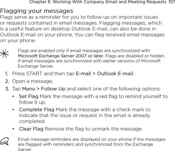 Chapter 8  Working With Company Email and Meeting Requests  157Flagging your messagesFlags serve as a reminder for you to follow-up on important issues or requests contained in email messages. Flagging messages, which is a useful feature on desktop Outlook E-mail, can also be done in Outlook E-mail on your phone. You can flag received email messages on your phone.Flags are enabled only if email messages are synchronized with Microsoft Exchange Server 2007 or later. Flags are disabled or hidden if email messages are synchronized with earlier versions of Microsoft Exchange Server.1.  Press START and then tap E-mail &gt; Outlook E-mail.2.  Open a message.3.  Tap Menu &gt; Follow Up and select one of the following options:Set Flag Mark the message with a red flag to remind yourself to follow it up.Complete Flag Mark the message with a check mark to indicate that the issue or request in the email is already completed.Clear Flag Remove the flag to unmark the message.Email message reminders are displayed on your phone if the messages are flagged with reminders and synchronized from the Exchange Server.•••