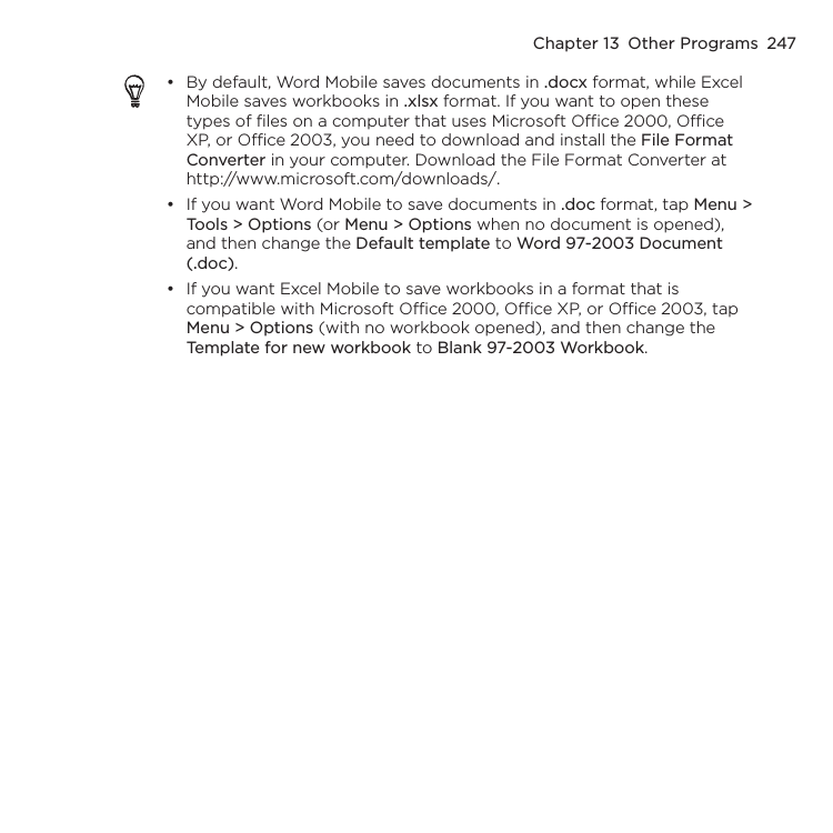 Chapter 13  Other Programs  247By default, Word Mobile saves documents in .docx format, while Excel Mobile saves workbooks in .xlsx format. If you want to open these types of files on a computer that uses Microsoft Office 2000, Office XP, or Office 2003, you need to download and install the File Format Converter in your computer. Download the File Format Converter at http://www.microsoft.com/downloads/.If you want Word Mobile to save documents in .doc format, tap Menu &gt; Tools &gt; Options (or Menu &gt; Options when no document is opened), and then change the Default template to Word 97-2003 Document (.doc).If you want Excel Mobile to save workbooks in a format that is compatible with Microsoft Office 2000, Office XP, or Office 2003, tap Menu &gt; Options (with no workbook opened), and then change the Template for new workbook to Blank 97-2003 Workbook.•••