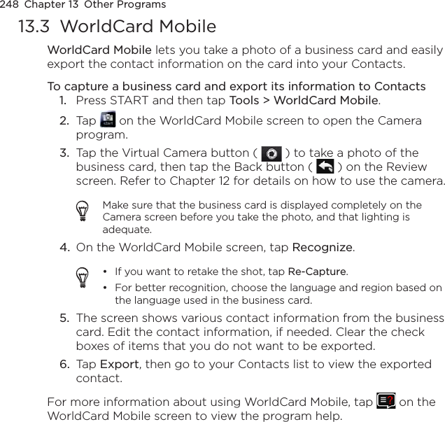 248  Chapter 13  Other Programs13.3  WorldCard MobileWorldCard Mobile lets you take a photo of a business card and easily export the contact information on the card into your Contacts.To capture a business card and export its information to Contacts1.  Press START and then tap Tools &gt; WorldCard Mobile.2.  Tap   on the WorldCard Mobile screen to open the Camera program.3.  Tap the Virtual Camera button (   ) to take a photo of the business card, then tap the Back button (   ) on the Review screen. Refer to Chapter 12 for details on how to use the camera.Make sure that the business card is displayed completely on the Camera screen before you take the photo, and that lighting is adequate.4.  On the WorldCard Mobile screen, tap Recognize.If you want to retake the shot, tap Re-Capture.For better recognition, choose the language and region based on the language used in the business card.••5.  The screen shows various contact information from the business card. Edit the contact information, if needed. Clear the check boxes of items that you do not want to be exported.6.  Tap Export, then go to your Contacts list to view the exported contact.For more information about using WorldCard Mobile, tap   on the WorldCard Mobile screen to view the program help.