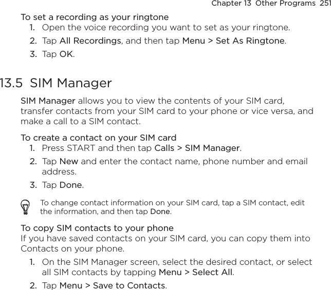 Chapter 13  Other Programs  251To set a recording as your ringtone1.  Open the voice recording you want to set as your ringtone.2.  Tap All Recordings, and then tap Menu &gt; Set As Ringtone.3.  Tap OK.13.5  SIM ManagerSIM Manager allows you to view the contents of your SIM card, transfer contacts from your SIM card to your phone or vice versa, and make a call to a SIM contact.To create a contact on your SIM card1.  Press START and then tap Calls &gt; SIM Manager.2.  Tap New and enter the contact name, phone number and email address.3.  Tap Done.To change contact information on your SIM card, tap a SIM contact, edit the information, and then tap Done.To copy SIM contacts to your phoneIf you have saved contacts on your SIM card, you can copy them into Contacts on your phone.1.  On the SIM Manager screen, select the desired contact, or select all SIM contacts by tapping Menu &gt; Select All.2.  Tap Menu &gt; Save to Contacts.