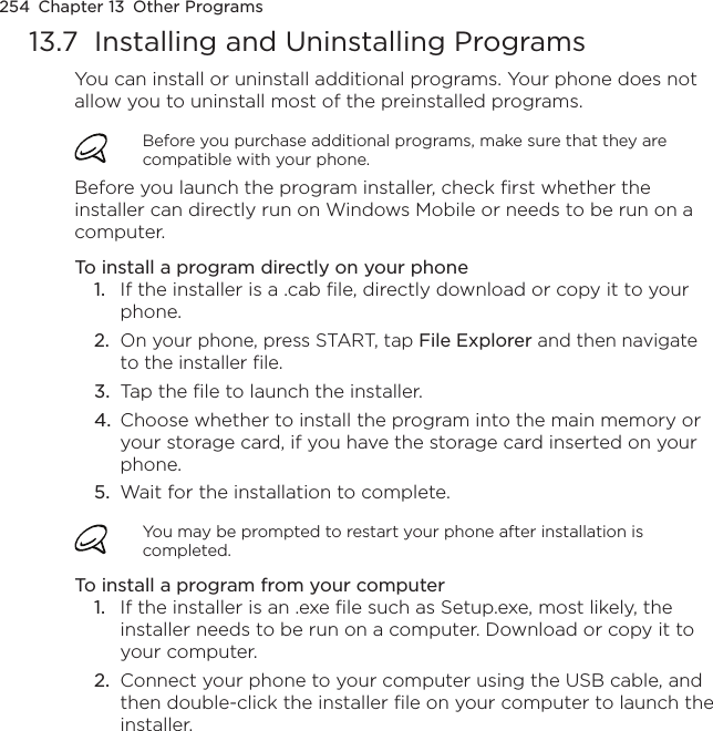 254  Chapter 13  Other Programs13.7  Installing and Uninstalling ProgramsYou can install or uninstall additional programs. Your phone does not allow you to uninstall most of the preinstalled programs.Before you purchase additional programs, make sure that they are compatible with your phone.Before you launch the program installer, check first whether the installer can directly run on Windows Mobile or needs to be run on a computer.To install a program directly on your phone1.  If the installer is a .cab file, directly download or copy it to your phone.2.  On your phone, press START, tap File Explorer and then navigate to the installer file.3.  Tap the file to launch the installer.4.  Choose whether to install the program into the main memory or your storage card, if you have the storage card inserted on your phone.5.  Wait for the installation to complete.You may be prompted to restart your phone after installation is completed.To install a program from your computer1.  If the installer is an .exe file such as Setup.exe, most likely, the installer needs to be run on a computer. Download or copy it to your computer.2.  Connect your phone to your computer using the USB cable, and then double-click the installer file on your computer to launch the installer.