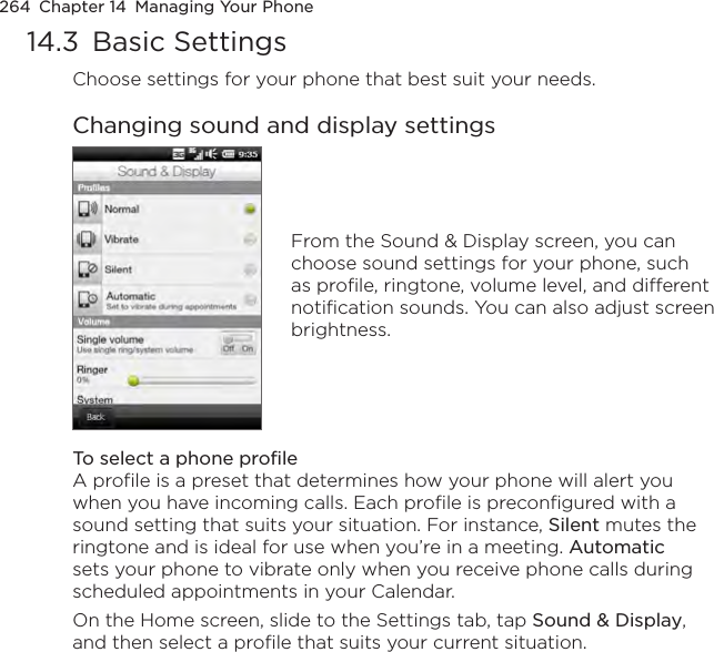264  Chapter 14  Managing Your Phone14.3  Basic SettingsChoose settings for your phone that best suit your needs.Changing sound and display settingsFrom the Sound &amp; Display screen, you can choose sound settings for your phone, such as profile, ringtone, volume level, and different notification sounds. You can also adjust screen brightness.To select a phone profileA profile is a preset that determines how your phone will alert you when you have incoming calls. Each profile is preconfigured with a sound setting that suits your situation. For instance, Silent mutes the ringtone and is ideal for use when you’re in a meeting. Automatic sets your phone to vibrate only when you receive phone calls during scheduled appointments in your Calendar.On the Home screen, slide to the Settings tab, tap Sound &amp; Display, and then select a profile that suits your current situation.