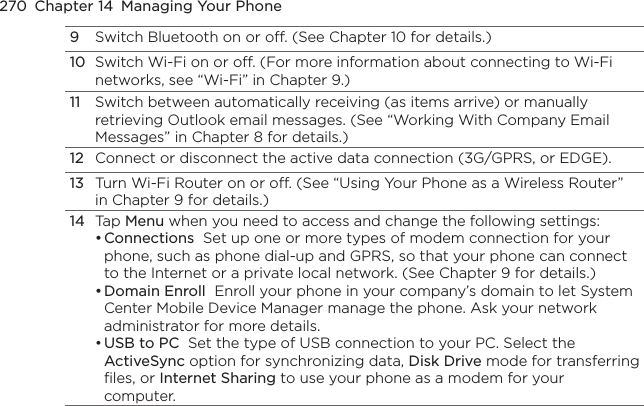 270  Chapter 14  Managing Your Phone9Switch Bluetooth on or off. (See Chapter 10 for details.)10Switch Wi-Fi on or off. (For more information about connecting to Wi-Fi networks, see “Wi-Fi” in Chapter 9.)11Switch between automatically receiving (as items arrive) or manually retrieving Outlook email messages. (See “Working With Company Email Messages” in Chapter 8 for details.)12Connect or disconnect the active data connection (3G/GPRS, or EDGE).13Turn Wi-Fi Router on or off. (See “Using Your Phone as a Wireless Router” in Chapter 9 for details.)14Tap Menu when you need to access and change the following settings:Connections  Set up one or more types of modem connection for your phone, such as phone dial-up and GPRS, so that your phone can connect to the Internet or a private local network. (See Chapter 9 for details.)Domain Enroll  Enroll your phone in your company’s domain to let System Center Mobile Device Manager manage the phone. Ask your network administrator for more details.USB to PC  Set the type of USB connection to your PC. Select the ActiveSync option for synchronizing data, Disk Drive mode for transferring files, or Internet Sharing to use your phone as a modem for your computer.•••