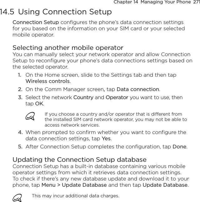 Chapter 14  Managing Your Phone  27114.5  Using Connection SetupConnection Setup configures the phone’s data connection settings for you based on the information on your SIM card or your selected mobile operator.Selecting another mobile operatorYou can manually select your network operator and allow Connection Setup to reconfigure your phone’s data connections settings based on the selected operator.1.  On the Home screen, slide to the Settings tab and then tap Wireless controls.2.  On the Comm Manager screen, tap Data connection.3.  Select the network Country and Operator you want to use, then tap OK.If you choose a country and/or operator that is different from the installed SIM card network operator, you may not be able to access network services.4.  When prompted to confirm whether you want to configure the data connection settings, tap Yes.5.  After Connection Setup completes the configuration, tap Done.Updating the Connection Setup databaseConnection Setup has a built-in database containing various mobile operator settings from which it retrieves data connection settings. To check if there’s any new database update and download it to your phone, tap Menu &gt; Update Database and then tap Update Database.This may incur additional data charges.