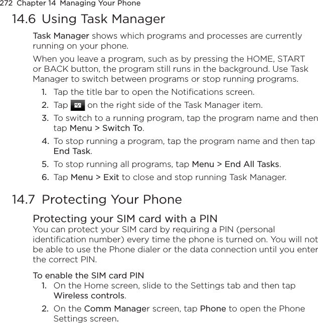 272  Chapter 14  Managing Your Phone14.6  Using Task ManagerTask Manager shows which programs and processes are currently running on your phone.When you leave a program, such as by pressing the HOME, START or BACK button, the program still runs in the background. Use Task Manager to switch between programs or stop running programs.1.  Tap the title bar to open the Notifications screen.2.  Tap   on the right side of the Task Manager item.3.  To switch to a running program, tap the program name and then tap Menu &gt; Switch To.4.  To stop running a program, tap the program name and then tap End Task.5.  To stop running all programs, tap Menu &gt; End All Tasks.6.  Tap Menu &gt; Exit to close and stop running Task Manager.14.7  Protecting Your PhoneProtecting your SIM card with a PINYou can protect your SIM card by requiring a PIN (personal identification number) every time the phone is turned on. You will not be able to use the Phone dialer or the data connection until you enter the correct PIN.To enable the SIM card PIN1.  On the Home screen, slide to the Settings tab and then tap Wireless controls.2.  On the Comm Manager screen, tap Phone to open the Phone Settings screen.