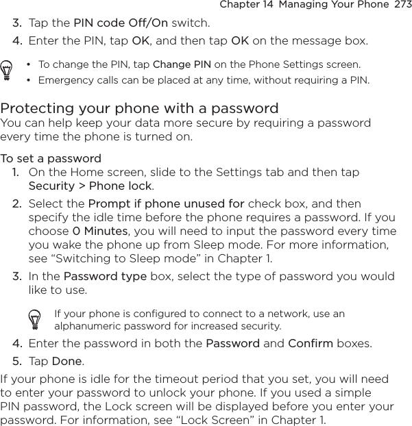 Chapter 14  Managing Your Phone  2733.  Tap the PIN code Off/On switch.4.  Enter the PIN, tap OK, and then tap OK on the message box.To change the PIN, tap Change PIN on the Phone Settings screen.Emergency calls can be placed at any time, without requiring a PIN.••Protecting your phone with a passwordYou can help keep your data more secure by requiring a password every time the phone is turned on.To set a password1.  On the Home screen, slide to the Settings tab and then tap Security &gt; Phone lock.2.  Select the Prompt if phone unused for check box, and then specify the idle time before the phone requires a password. If you choose 0 Minutes, you will need to input the password every time you wake the phone up from Sleep mode. For more information, see “Switching to Sleep mode” in Chapter 1.3.  In the Password type box, select the type of password you would like to use.If your phone is configured to connect to a network, use an alphanumeric password for increased security.4.  Enter the password in both the Password and Confirm boxes.5.  Tap Done. If your phone is idle for the timeout period that you set, you will need to enter your password to unlock your phone. If you used a simple PIN password, the Lock screen will be displayed before you enter your password. For information, see “Lock Screen” in Chapter 1.