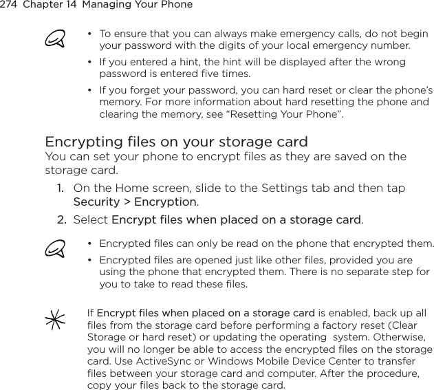 274  Chapter 14  Managing Your PhoneTo ensure that you can always make emergency calls, do not begin your password with the digits of your local emergency number.If you entered a hint, the hint will be displayed after the wrong password is entered five times.If you forget your password, you can hard reset or clear the phone’s memory. For more information about hard resetting the phone and clearing the memory, see “Resetting Your Phone”.•••Encrypting files on your storage cardYou can set your phone to encrypt files as they are saved on the storage card.1.  On the Home screen, slide to the Settings tab and then tap Security &gt; Encryption.2.  Select Encrypt files when placed on a storage card.Encrypted files can only be read on the phone that encrypted them.Encrypted files are opened just like other files, provided you are using the phone that encrypted them. There is no separate step for you to take to read these files.••If Encrypt files when placed on a storage card is enabled, back up all files from the storage card before performing a factory reset (Clear Storage or hard reset) or updating the operating  system. Otherwise, you will no longer be able to access the encrypted files on the storage card. Use ActiveSync or Windows Mobile Device Center to transfer files between your storage card and computer. After the procedure, copy your files back to the storage card.