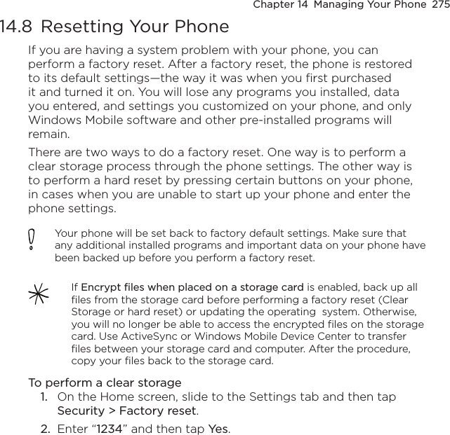 Chapter 14  Managing Your Phone  27514.8  Resetting Your PhoneIf you are having a system problem with your phone, you can perform a factory reset. After a factory reset, the phone is restored to its default settings—the way it was when you first purchased it and turned it on. You will lose any programs you installed, data you entered, and settings you customized on your phone, and only Windows Mobile software and other pre-installed programs will remain.There are two ways to do a factory reset. One way is to perform a clear storage process through the phone settings. The other way is to perform a hard reset by pressing certain buttons on your phone, in cases when you are unable to start up your phone and enter the phone settings.Your phone will be set back to factory default settings. Make sure that any additional installed programs and important data on your phone have been backed up before you perform a factory reset.If Encrypt files when placed on a storage card is enabled, back up all files from the storage card before performing a factory reset (Clear Storage or hard reset) or updating the operating  system. Otherwise, you will no longer be able to access the encrypted files on the storage card. Use ActiveSync or Windows Mobile Device Center to transfer files between your storage card and computer. After the procedure, copy your files back to the storage card.To perform a clear storage1.  On the Home screen, slide to the Settings tab and then tap Security &gt; Factory reset.2.  Enter “1234” and then tap Yes. 