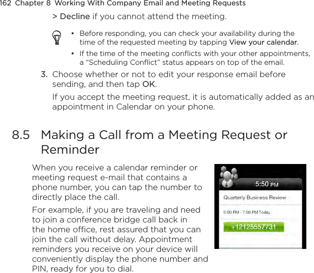 162  Chapter 8  Working With Company Email and Meeting Requests&gt; Decline if you cannot attend the meeting.Before responding, you can check your availability during the time of the requested meeting by tapping View your calendar.If the time of the meeting conflicts with your other appointments, a “Scheduling Conflict” status appears on top of the email.••3.  Choose whether or not to edit your response email before sending, and then tap OK.If you accept the meeting request, it is automatically added as an appointment in Calendar on your phone.8.5  Making a Call from a Meeting Request or ReminderWhen you receive a calendar reminder or meeting request e-mail that contains a phone number, you can tap the number to directly place the call.For example, if you are traveling and need to join a conference bridge call back in the home office, rest assured that you can join the call without delay. Appointment reminders you receive on your device will conveniently display the phone number and PIN, ready for you to dial.