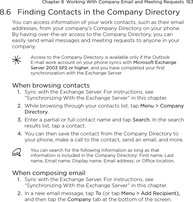 Chapter 8  Working With Company Email and Meeting Requests  1638.6  Finding Contacts in the Company DirectoryYou can access information of your work contacts, such as their email addresses, from your company’s Company Directory on your phone. By having over-the-air access to the Company Directory, you can easily send email messages and meeting requests to anyone in your company.Access to the Company Directory is available only if the Outlook E-mail work account on your phone syncs with Microsoft Exchange Server 2003 SP2 or higher, and you have completed your first synchronization with the Exchange Server.When browsing contacts1.  Sync with the Exchange Server. For instructions, see “Synchronizing With the Exchange Server” in this chapter.2.  While browsing through your contacts list, tap Menu &gt; Company Directory.3.  Enter a partial or full contact name and tap Search. In the search results list, tap a contact.4.  You can then save the contact from the Company Directory to your phone, make a call to the contact, send an email, and more.You can search for the following information as long as that information is included in the Company Directory: First name, Last name, Email name, Display name, Email address, or Office location.When composing email1.  Sync with the Exchange Server. For instructions, see “Synchronizing With the Exchange Server” in this chapter.2.  In a new email message, tap To (or tap Menu &gt; Add Recipient), and then tap the Company tab at the bottom of the screen.