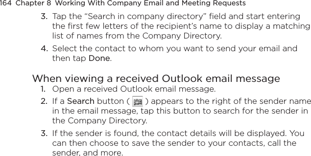 164  Chapter 8  Working With Company Email and Meeting Requests3.  Tap the “Search in company directory” field and start entering the first few letters of the recipient’s name to display a matching list of names from the Company Directory.4.  Select the contact to whom you want to send your email and then tap Done.When viewing a received Outlook email message1.  Open a received Outlook email message.2.  If a Search button (   ) appears to the right of the sender name in the email message, tap this button to search for the sender in the Company Directory.3.  If the sender is found, the contact details will be displayed. You can then choose to save the sender to your contacts, call the sender, and more.