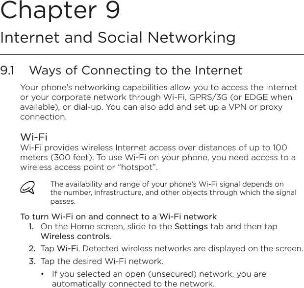 Chapter 9   Internet and Social Networking9.1  Ways of Connecting to the InternetYour phone’s networking capabilities allow you to access the Internet or your corporate network through Wi-Fi, GPRS/3G (or EDGE when available), or dial-up. You can also add and set up a VPN or proxy connection.Wi-FiWi-Fi provides wireless Internet access over distances of up to 100 meters (300 feet). To use Wi-Fi on your phone, you need access to a wireless access point or “hotspot”.The availability and range of your phone’s Wi-Fi signal depends on the number, infrastructure, and other objects through which the signal passes.To turn Wi-Fi on and connect to a Wi-Fi network1.  On the Home screen, slide to the Settings tab and then tap Wireless controls.2.  Tap Wi-Fi. Detected wireless networks are displayed on the screen.3.  Tap the desired Wi-Fi network.If you selected an open (unsecured) network, you are automatically connected to the network.•