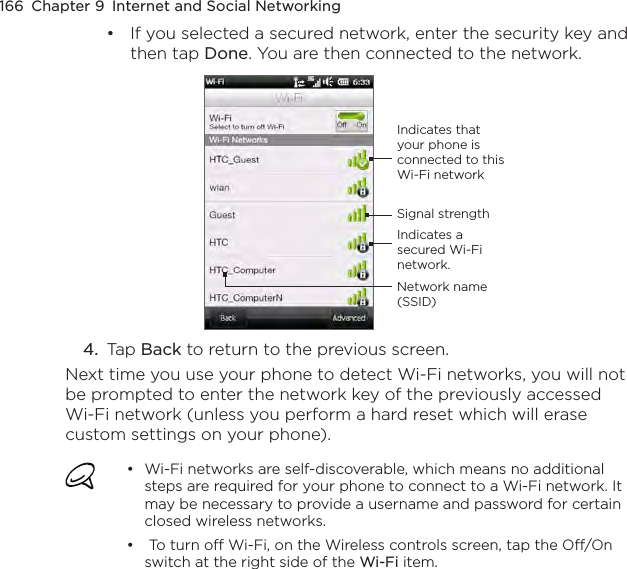 166  Chapter 9  Internet and Social NetworkingIf you selected a secured network, enter the security key and then tap Done. You are then connected to the network.Indicates a secured Wi-Fi network.Indicates that your phone is connected to this Wi-Fi networkSignal strengthNetwork name (SSID)4.  Tap Back to return to the previous screen.Next time you use your phone to detect Wi-Fi networks, you will not be prompted to enter the network key of the previously accessed Wi-Fi network (unless you perform a hard reset which will erase custom settings on your phone).Wi-Fi networks are self-discoverable, which means no additional steps are required for your phone to connect to a Wi-Fi network. It may be necessary to provide a username and password for certain closed wireless networks. To turn off Wi-Fi, on the Wireless controls screen, tap the Off/On switch at the right side of the Wi-Fi item.•••