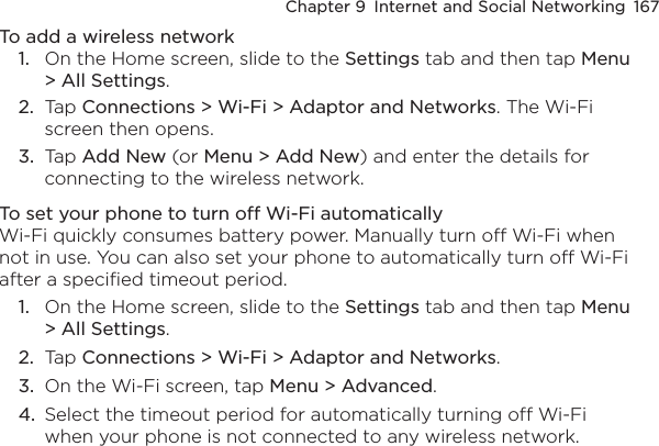 Chapter 9  Internet and Social Networking  167To add a wireless network1.  On the Home screen, slide to the Settings tab and then tap Menu &gt; All Settings.2.  Tap Connections &gt; Wi-Fi &gt; Adaptor and Networks. The Wi-Fi screen then opens.3.  Tap Add New (or Menu &gt; Add New) and enter the details for connecting to the wireless network.To set your phone to turn off Wi-Fi automaticallyWi-Fi quickly consumes battery power. Manually turn off Wi-Fi when not in use. You can also set your phone to automatically turn off Wi-Fi after a specified timeout period.1.  On the Home screen, slide to the Settings tab and then tap Menu &gt; All Settings.2.  Tap Connections &gt; Wi-Fi &gt; Adaptor and Networks.3.  On the Wi-Fi screen, tap Menu &gt; Advanced.4.  Select the timeout period for automatically turning off Wi-Fi when your phone is not connected to any wireless network.