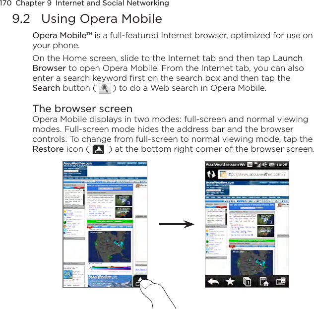 170  Chapter 9  Internet and Social Networking9.2  Using Opera MobileOpera Mobile™ is a full-featured Internet browser, optimized for use on your phone.On the Home screen, slide to the Internet tab and then tap Launch Browser to open Opera Mobile. From the Internet tab, you can also enter a search keyword first on the search box and then tap the Search button (   ) to do a Web search in Opera Mobile.The browser screenOpera Mobile displays in two modes: full-screen and normal viewing modes. Full-screen mode hides the address bar and the browser controls. To change from full-screen to normal viewing mode, tap the Restore icon (    ) at the bottom right corner of the browser screen.