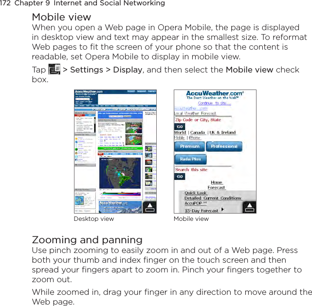 172  Chapter 9  Internet and Social NetworkingMobile viewWhen you open a Web page in Opera Mobile, the page is displayed in desktop view and text may appear in the smallest size. To reformat Web pages to fit the screen of your phone so that the content is readable, set Opera Mobile to display in mobile view.Tap   &gt; Settings &gt; Display, and then select the Mobile view check box.Desktop view Mobile viewZooming and panningUse pinch zooming to easily zoom in and out of a Web page. Press both your thumb and index finger on the touch screen and then spread your fingers apart to zoom in. Pinch your fingers together to zoom out.While zoomed in, drag your finger in any direction to move around the Web page. 