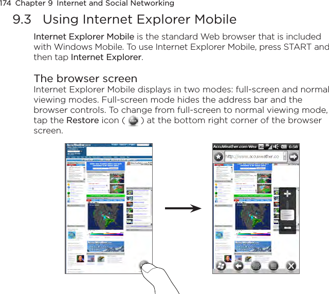 174  Chapter 9  Internet and Social Networking9.3  Using Internet Explorer MobileInternet Explorer Mobile is the standard Web browser that is included with Windows Mobile. To use Internet Explorer Mobile, press START and then tap Internet Explorer.The browser screenInternet Explorer Mobile displays in two modes: full-screen and normal viewing modes. Full-screen mode hides the address bar and the browser controls. To change from full-screen to normal viewing mode, tap the Restore icon (   ) at the bottom right corner of the browser screen. 
