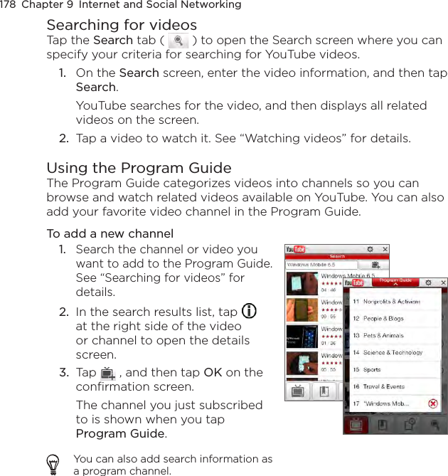 178  Chapter 9  Internet and Social NetworkingSearching for videosTap the Search tab (   ) to open the Search screen where you can specify your criteria for searching for YouTube videos.1.  On the Search screen, enter the video information, and then tap Search.YouTube searches for the video, and then displays all related videos on the screen.2.  Tap a video to watch it. See “Watching videos” for details.Using the Program GuideThe Program Guide categorizes videos into channels so you can browse and watch related videos available on YouTube. You can also add your favorite video channel in the Program Guide.To add a new channel1.  Search the channel or video you want to add to the Program Guide. See “Searching for videos” for details.2.  In the search results list, tap   at the right side of the video or channel to open the details screen.3.  Tap   , and then tap OK on the confirmation screen.The channel you just subscribed to is shown when you tap Program Guide.You can also add search information as a program channel.