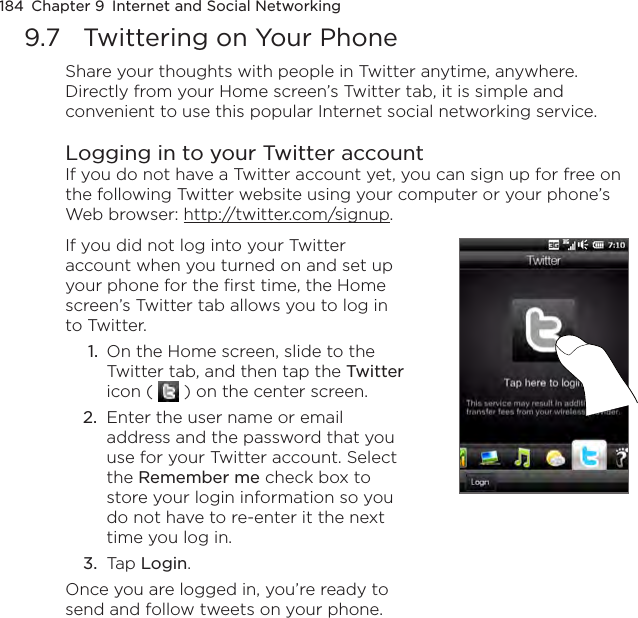 184  Chapter 9  Internet and Social Networking9.7  Twittering on Your PhoneShare your thoughts with people in Twitter anytime, anywhere. Directly from your Home screen’s Twitter tab, it is simple and convenient to use this popular Internet social networking service.Logging in to your Twitter accountIf you do not have a Twitter account yet, you can sign up for free on the following Twitter website using your computer or your phone’s Web browser: http://twitter.com/signup.If you did not log into your Twitter account when you turned on and set up your phone for the first time, the Home screen’s Twitter tab allows you to log in to Twitter. 1.  On the Home screen, slide to the Twitter tab, and then tap the Twitter icon (   ) on the center screen.2.  Enter the user name or email address and the password that you use for your Twitter account. Select the Remember me check box to store your login information so you do not have to re-enter it the next time you log in.3.  Tap Login.Once you are logged in, you’re ready to send and follow tweets on your phone.