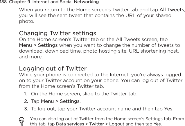 188  Chapter 9  Internet and Social NetworkingWhen you return to the Home screen’s Twitter tab and tap All Tweets, you will see the sent tweet that contains the URL of your shared photo.Changing Twitter settingsOn the Home screen’s Twitter tab or the All Tweets screen, tap Menu &gt; Settings when you want to change the number of tweets to download, download time, photo hosting site, URL shortening host, and more.Logging out of TwitterWhile your phone is connected to the Internet, you’re always logged on to your Twitter account on your phone. You can log out of Twitter from the Home screen’s Twitter tab.1.  On the Home screen, slide to the Twitter tab.2.  Tap Menu &gt; Settings.3.  To log out, tap your Twitter account name and then tap Yes.You can also log out of Twitter from the Home screen’s Settings tab. From this tab, tap Data services &gt; Twitter &gt; Logout and then tap Yes.