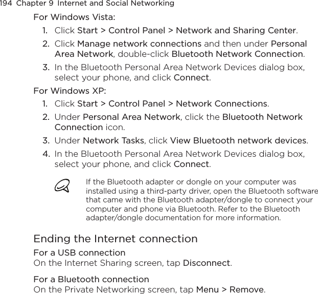 194  Chapter 9  Internet and Social NetworkingFor Windows Vista:1.  Click Start &gt; Control Panel &gt; Network and Sharing Center.2.  Click Manage network connections and then under Personal Area Network, double-click Bluetooth Network Connection.3.  In the Bluetooth Personal Area Network Devices dialog box, select your phone, and click Connect.For Windows XP:1.  Click Start &gt; Control Panel &gt; Network Connections.2.  Under Personal Area Network, click the Bluetooth Network Connection icon.3.  Under Network Tasks, click View Bluetooth network devices.4.  In the Bluetooth Personal Area Network Devices dialog box, select your phone, and click Connect.If the Bluetooth adapter or dongle on your computer was installed using a third-party driver, open the Bluetooth software that came with the Bluetooth adapter/dongle to connect your computer and phone via Bluetooth. Refer to the Bluetooth adapter/dongle documentation for more information.Ending the Internet connectionFor a USB connectionOn the Internet Sharing screen, tap Disconnect.For a Bluetooth connectionOn the Private Networking screen, tap Menu &gt; Remove.