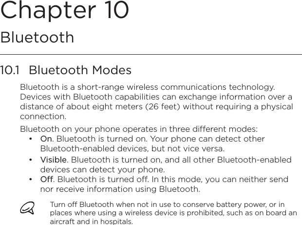 Chapter 10   Bluetooth10.1  Bluetooth ModesBluetooth is a short-range wireless communications technology. Devices with Bluetooth capabilities can exchange information over a distance of about eight meters (26 feet) without requiring a physical connection.Bluetooth on your phone operates in three different modes:On. Bluetooth is turned on. Your phone can detect other Bluetooth-enabled devices, but not vice versa.Visible. Bluetooth is turned on, and all other Bluetooth-enabled devices can detect your phone.Off. Bluetooth is turned off. In this mode, you can neither send nor receive information using Bluetooth.Turn off Bluetooth when not in use to conserve battery power, or in places where using a wireless device is prohibited, such as on board an aircraft and in hospitals.•••