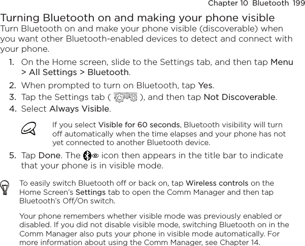 Chapter 10  Bluetooth  199Turning Bluetooth on and making your phone visibleTurn Bluetooth on and make your phone visible (discoverable) when you want other Bluetooth-enabled devices to detect and connect with your phone.1.  On the Home screen, slide to the Settings tab, and then tap Menu &gt; All Settings &gt; Bluetooth.2.  When prompted to turn on Bluetooth, tap Yes.3.  Tap the Settings tab (   ), and then tap Not Discoverable.4.  Select Always Visible.If you select Visible for 60 seconds, Bluetooth visibility will turn off automatically when the time elapses and your phone has not yet connected to another Bluetooth device.5.  Tap Done. The   icon then appears in the title bar to indicate that your phone is in visible mode.To easily switch Bluetooth off or back on, tap Wireless controls on the Home Screen’s Settings tab to open the Comm Manager and then tap Bluetooth’s Off/On switch.Your phone remembers whether visible mode was previously enabled or disabled. If you did not disable visible mode, switching Bluetooth on in the Comm Manager also puts your phone in visible mode automatically. For more information about using the Comm Manager, see Chapter 14.
