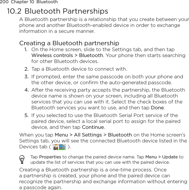 200  Chapter 10  Bluetooth10.2 Bluetooth PartnershipsA Bluetooth partnership is a relationship that you create between your phone and another Bluetooth-enabled device in order to exchange information in a secure manner.Creating a Bluetooth partnership1.  On the Home screen, slide to the Settings tab, and then tap Wireless controls &gt; Bluetooth. Your phone then starts searching for other Bluetooth devices.2.  Tap a Bluetooth device to connect with.3.  If prompted, enter the same passcode on both your phone and the other device, or confirm the auto-generated passcode.4.  After the receiving party accepts the partnership, the Bluetooth device name is shown on your screen, including all Bluetooth services that you can use with it. Select the check boxes of the Bluetooth services you want to use, and then tap Done.5.  If you selected to use the Bluetooth Serial Port service of the paired device, select a local serial port to assign for the paired device, and then tap Continue.When you tap Menu &gt; All Settings &gt; Bluetooth on the Home screen’s Settings tab, you will see the connected Bluetooth device listed in the Devices tab (   ).Tap Properties to change the paired device name. Tap Menu &gt; Update to update the list of services that you can use with the paired device.Creating a Bluetooth partnership is a one-time process. Once a partnership is created, your phone and the paired device can recognize the partnership and exchange information without entering a passcode again.