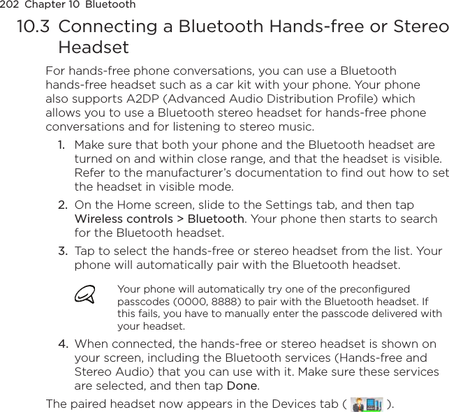 202  Chapter 10  Bluetooth10.3  Connecting a Bluetooth Hands-free or Stereo HeadsetFor hands-free phone conversations, you can use a Bluetooth hands-free headset such as a car kit with your phone. Your phone also supports A2DP (Advanced Audio Distribution Profile) which allows you to use a Bluetooth stereo headset for hands-free phone conversations and for listening to stereo music.1.  Make sure that both your phone and the Bluetooth headset are turned on and within close range, and that the headset is visible. Refer to the manufacturer’s documentation to find out how to set the headset in visible mode.2.  On the Home screen, slide to the Settings tab, and then tap Wireless controls &gt; Bluetooth. Your phone then starts to search for the Bluetooth headset.3.  Tap to select the hands-free or stereo headset from the list. Your phone will automatically pair with the Bluetooth headset.Your phone will automatically try one of the preconfigured passcodes (0000, 8888) to pair with the Bluetooth headset. If this fails, you have to manually enter the passcode delivered with your headset.4.  When connected, the hands-free or stereo headset is shown on your screen, including the Bluetooth services (Hands-free and Stereo Audio) that you can use with it. Make sure these services are selected, and then tap Done.The paired headset now appears in the Devices tab (   ).