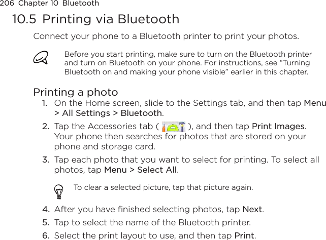 206  Chapter 10  Bluetooth10.5  Printing via BluetoothConnect your phone to a Bluetooth printer to print your photos.Before you start printing, make sure to turn on the Bluetooth printer and turn on Bluetooth on your phone. For instructions, see “Turning Bluetooth on and making your phone visible” earlier in this chapter.Printing a photo1.  On the Home screen, slide to the Settings tab, and then tap Menu &gt; All Settings &gt; Bluetooth.2.  Tap the Accessories tab (   ), and then tap Print Images. Your phone then searches for photos that are stored on your phone and storage card.3.  Tap each photo that you want to select for printing. To select all photos, tap Menu &gt; Select All.To clear a selected picture, tap that picture again.4.  After you have finished selecting photos, tap Next.5.  Tap to select the name of the Bluetooth printer.6.  Select the print layout to use, and then tap Print.