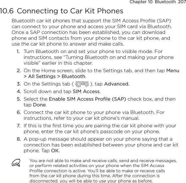 Chapter 10  Bluetooth  20710.6 Connecting to Car Kit PhonesBluetooth car kit phones that support the SIM Access Profile (SAP) can connect to your phone and access your SIM card via Bluetooth. Once a SAP connection has been established, you can download phone and SIM contacts from your phone to the car kit phone, and use the car kit phone to answer and make calls.1.  Turn Bluetooth on and set your phone to visible mode. For instructions, see “Turning Bluetooth on and making your phone visible” earlier in this chapter.2.  On the Home screen, slide to the Settings tab, and then tap Menu &gt; All Settings &gt; Bluetooth.3.  On the Settings tab (   ), tap Advanced.4.  Scroll down and tap SIM Access.5.  Select the Enable SIM Access Profile (SAP) check box, and then tap Done.6.  Connect the car kit phone to your phone via Bluetooth. For instructions, refer to your car kit phone’s manual.7.  If this is the first time you are pairing the car kit phone with your phone, enter the car kit phone’s passcode on your phone.8.  A pop-up message should appear on your phone saying that a connection has been established between your phone and car kit phone. Tap OK.You are not able to make and receive calls, send and receive messages, or perform related activities on your phone when the SIM Access Profile connection is active. You’ll be able to make or receive calls from the car kit phone during this time. After the connection is disconnected, you will be able to use your phone as before.