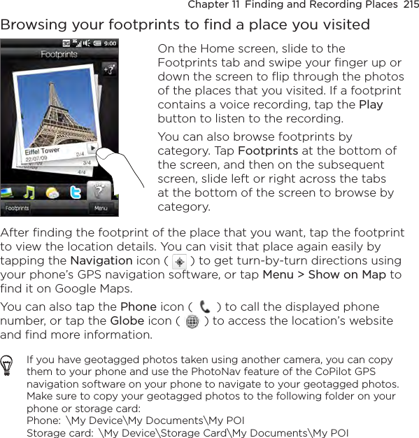 Chapter 11  Finding and Recording Places  215Browsing your footprints to find a place you visitedOn the Home screen, slide to the Footprints tab and swipe your finger up or down the screen to flip through the photos of the places that you visited. If a footprint contains a voice recording, tap the Play button to listen to the recording.You can also browse footprints by category. Tap Footprints at the bottom of the screen, and then on the subsequent screen, slide left or right across the tabs at the bottom of the screen to browse by category.After finding the footprint of the place that you want, tap the footprint to view the location details. You can visit that place again easily by tapping the Navigation icon (   ) to get turn-by-turn directions using your phone’s GPS navigation software, or tap Menu &gt; Show on Map to find it on Google Maps.You can also tap the Phone icon (   ) to call the displayed phone number, or tap the Globe icon (   ) to access the location’s website and find more information.If you have geotagged photos taken using another camera, you can copy them to your phone and use the PhotoNav feature of the CoPilot GPS navigation software on your phone to navigate to your geotagged photos. Make sure to copy your geotagged photos to the following folder on your phone or storage card:  Phone:  \My Device\My Documents\My POI Storage card:  \My Device\Storage Card\My Documents\My POI