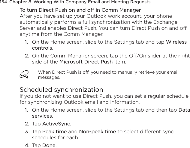 154  Chapter 8  Working With Company Email and Meeting RequestsTo turn Direct Push on and off in Comm ManagerAfter you have set up your Outlook work account, your phone automatically performs a full synchronization with the Exchange Server and enables Direct Push. You can turn Direct Push on and off anytime from the Comm Manager.1.  On the Home screen, slide to the Settings tab and tap Wireless controls.2.  On the Comm Manager screen, tap the Off/On slider at the right side of the Microsoft Direct Push item.When Direct Push is off, you need to manually retrieve your email messages.Scheduled synchronizationIf you do not want to use Direct Push, you can set a regular schedule for synchronizing Outlook email and information.1.  On the Home screen, slide to the Settings tab and then tap Data services.2.  Tap ActiveSync.3.  Tap Peak time and Non-peak time to select different sync schedules for each.4.  Tap Done.
